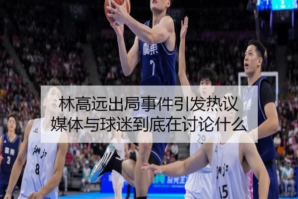 林高远出局事件引发热议 媒体与球迷到底在讨论什么